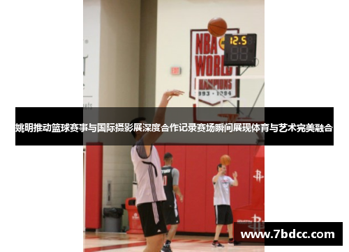 姚明推动篮球赛事与国际摄影展深度合作记录赛场瞬间展现体育与艺术完美融合