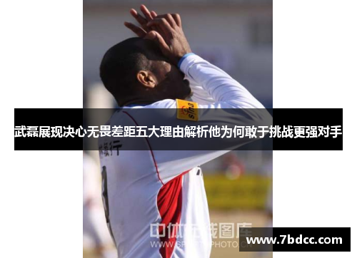 武磊展现决心无畏差距五大理由解析他为何敢于挑战更强对手