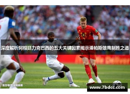 深度解析阿根廷力克巴西的五大关键因素揭示潘帕斯雄鹰制胜之道